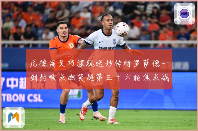 厄德高灵巧摆脱送妙传特罗萨德一剑封喉点燃英超第三十六轮焦点战数据研判：最新赛事动态与深度分析