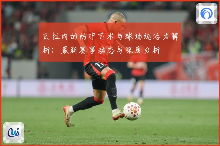 瓦拉内的防守艺术与球场统治力解析：最新赛事动态与深度分析