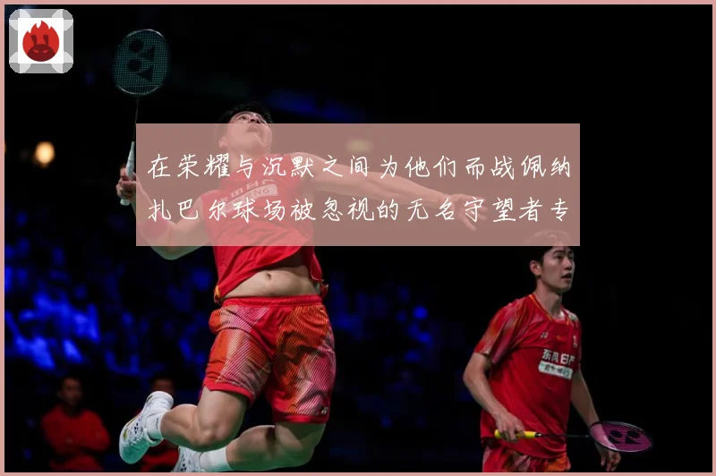 在荣耀与沉默之间为他们而战佩纳扎巴尔球场被忽视的无名守望者专题观察：最新赛事动态与深度分析