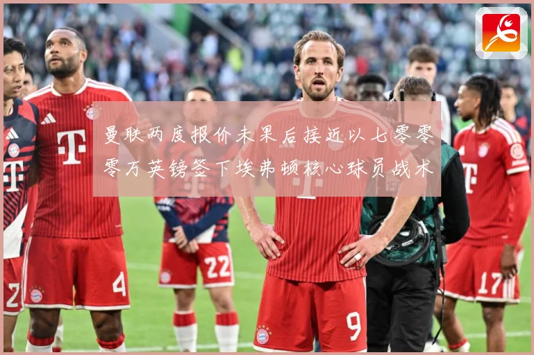 曼联两度报价未果后接近以七零零零万英镑签下埃弗顿核心球员战术观察：最新赛事动态与深度分析