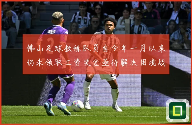佛山足球教练队员自今年一月以来仍未领取工资奖金亟待解决困境战术观察：最新赛事动态与深度分析