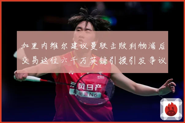 加里内维尔建议曼联击败利物浦后交易这位六千万英镑引援引发争议战术观察：最新赛事动态与深度分析