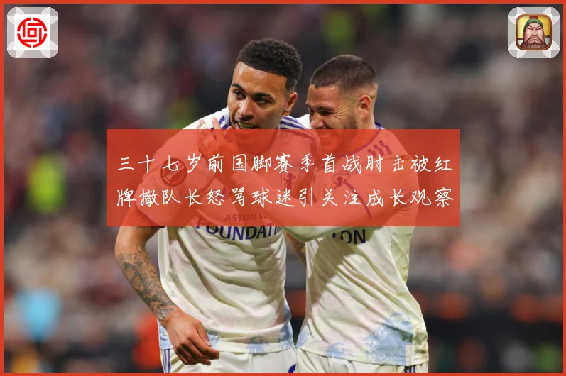 三十七岁前国脚赛季首战肘击被红牌撤队长怒骂球迷引关注成长观察：最新赛事动态与深度分析