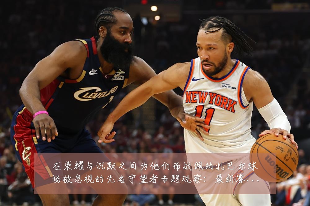 在荣耀与沉默之间为他们而战佩纳扎巴尔球场被忽视的无名守望者专题观察：最新赛事动态与深度分析