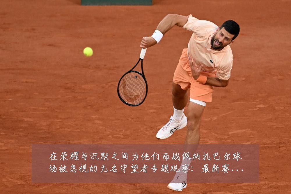 在荣耀与沉默之间为他们而战佩纳扎巴尔球场被忽视的无名守望者专题观察：最新赛事动态与深度分析