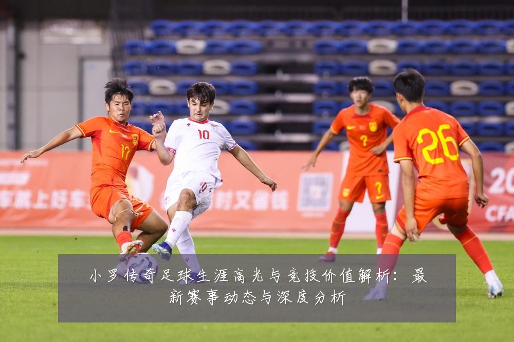 小罗传奇足球生涯高光与竞技价值解析：最新赛事动态与深度分析