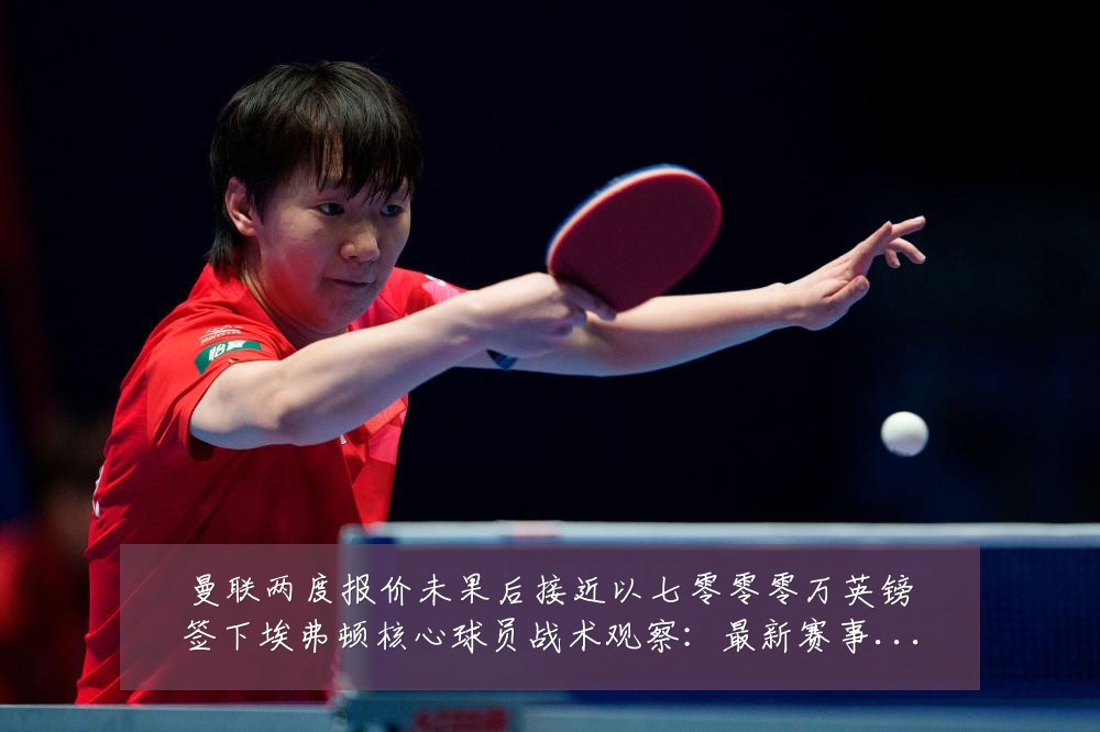 曼联两度报价未果后接近以七零零零万英镑签下埃弗顿核心球员战术观察:最新赛事动态与深度分析