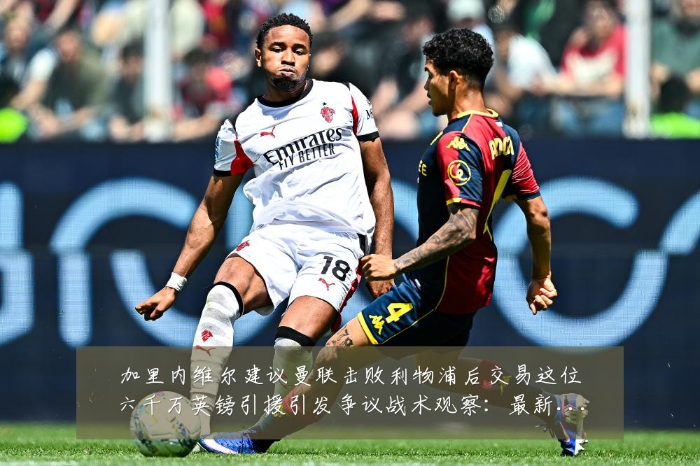 加里内维尔建议曼联击败利物浦后交易这位六千万英镑引援引发争议战术观察：最新赛事动态与深度分析
