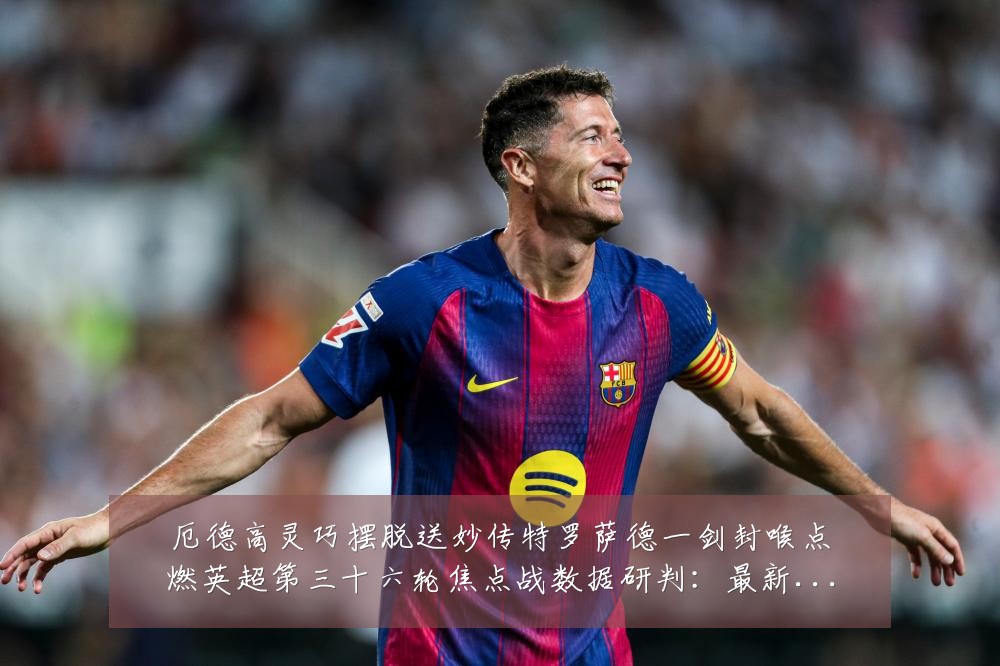 厄德高灵巧摆脱送妙传特罗萨德一剑封喉点燃英超第三十六轮焦点战数据研判:最新赛事动态与深度分析